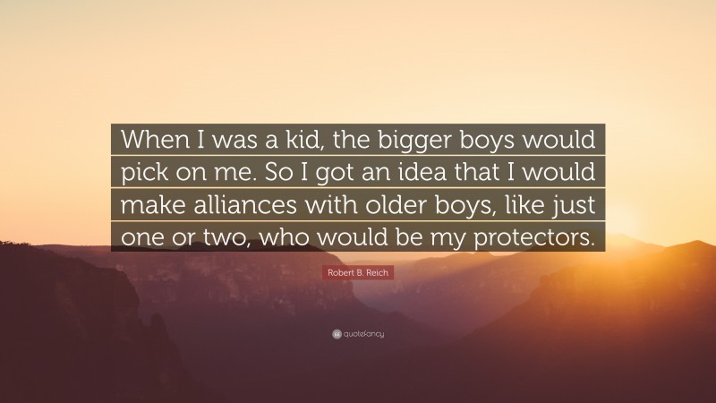 Robert B. Reich Quote: “When I was a kid, the bigger boys would pick on me. So I got an idea that I would make alliances with older boys, like just one or two, who would be my protectors.”