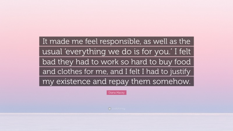 Diana Macey Quote: “It made me feel responsible, as well as the usual ‘everything we do is for you.’ I felt bad they had to work so hard to buy food and clothes for me, and I felt I had to justify my existence and repay them somehow.”