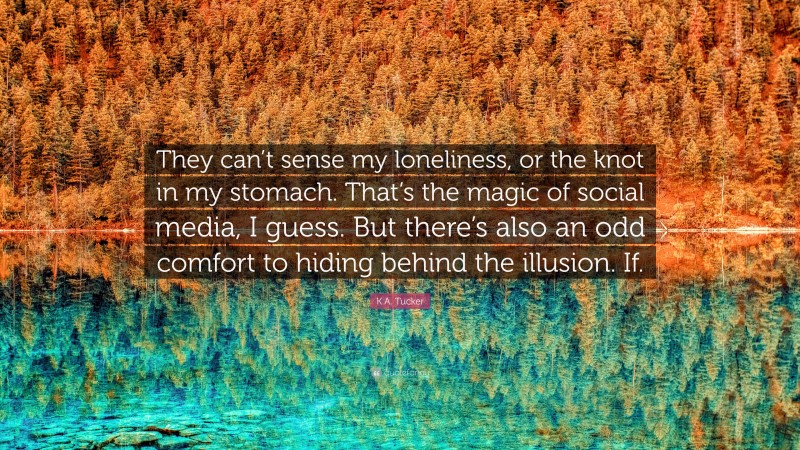 K.A. Tucker Quote: “They can’t sense my loneliness, or the knot in my stomach. That’s the magic of social media, I guess. But there’s also an odd comfort to hiding behind the illusion. If.”