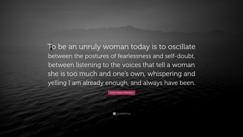 Anne Helen Petersen Quote: “To be an unruly woman today is to oscillate between the postures of fearlessness and self-doubt, between listening to the voices that tell a woman she is too much and one’s own, whispering and yelling I am already enough, and always have been.”