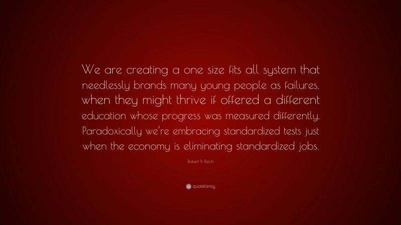 Robert B. Reich Quote: “We are creating a one size fits all system that needlessly brands many young people as failures, when they might thrive if offered a different education whose progress was measured differently. Paradoxically we’re embracing standardized tests just when the economy is eliminating standardized jobs.”