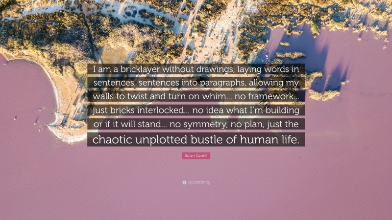 Sulari Gentill Quote: “I am a bricklayer without drawings, laying words in sentences, sentences into paragraphs, allowing my walls to twist and turn on whim... no framework... just bricks interlocked... no idea what I’m building or if it will stand... no symmetry, no plan, just the chaotic unplotted bustle of human life.”