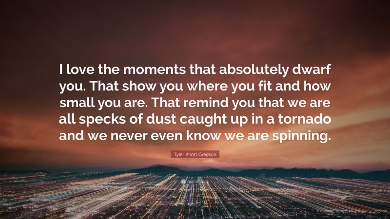 Tyler Knott Gregson Quote: “I love the moments that absolutely dwarf you. That show you where you fit and how small you are. That remind you that we are all specks of dust caught up in a tornado and we never even know we are spinning.”