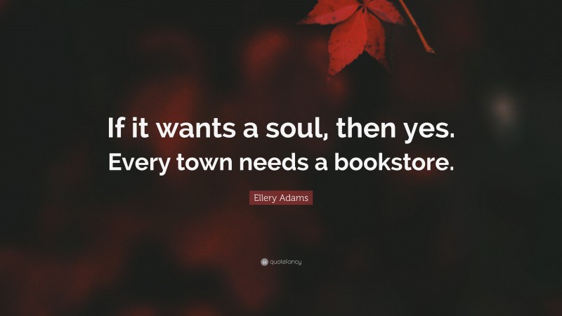 Ellery Adams Quote: “If it wants a soul, then yes. Every town needs a bookstore.”