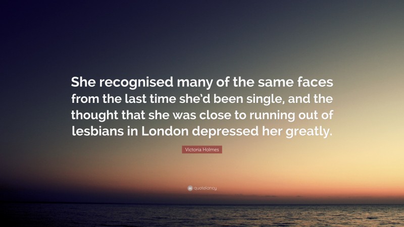 Victoria Holmes Quote: “She recognised many of the same faces from the last time she’d been single, and the thought that she was close to running out of lesbians in London depressed her greatly.”