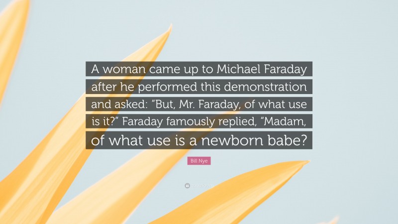 Bill Nye Quote: “A woman came up to Michael Faraday after he performed this demonstration and asked: “But, Mr. Faraday, of what use is it?” Faraday famously replied, “Madam, of what use is a newborn babe?”