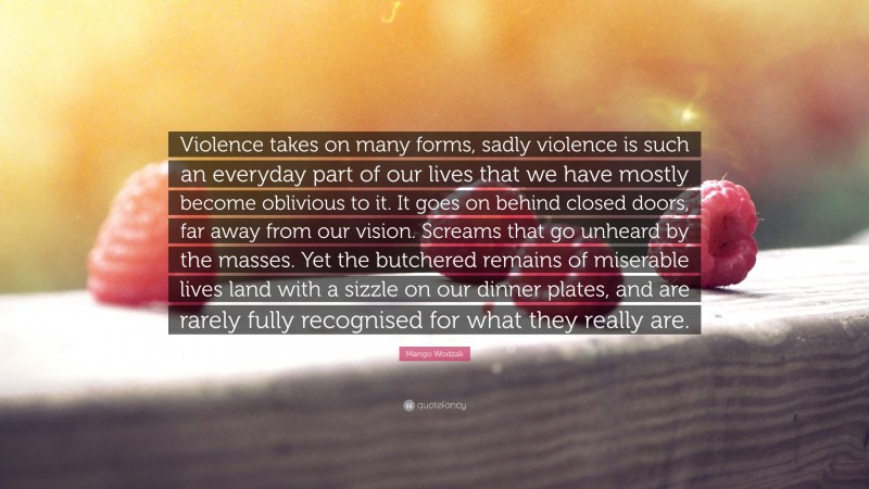 Mango Wodzak Quote: “Violence takes on many forms, sadly violence is such an everyday part of our lives that we have mostly become oblivious to it. It goes on behind closed doors, far away from our vision. Screams that go unheard by the masses. Yet the butchered remains of miserable lives land with a sizzle on our dinner plates, and are rarely fully recognised for what they really are.”