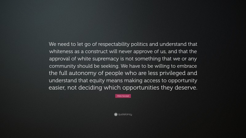 Mikki Kendall Quote: “We need to let go of respectability politics and understand that whiteness as a construct will never approve of us, and that the approval of white supremacy is not something that we or any community should be seeking. We have to be willing to embrace the full autonomy of people who are less privileged and understand that equity means making access to opportunity easier, not deciding which opportunities they deserve.”