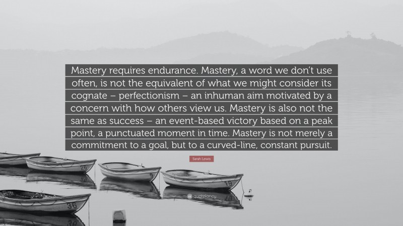 Sarah Lewis Quote: “Mastery requires endurance. Mastery, a word we don’t use often, is not the equivalent of what we might consider its cognate – perfectionism – an inhuman aim motivated by a concern with how others view us. Mastery is also not the same as success – an event-based victory based on a peak point, a punctuated moment in time. Mastery is not merely a commitment to a goal, but to a curved-line, constant pursuit.”
