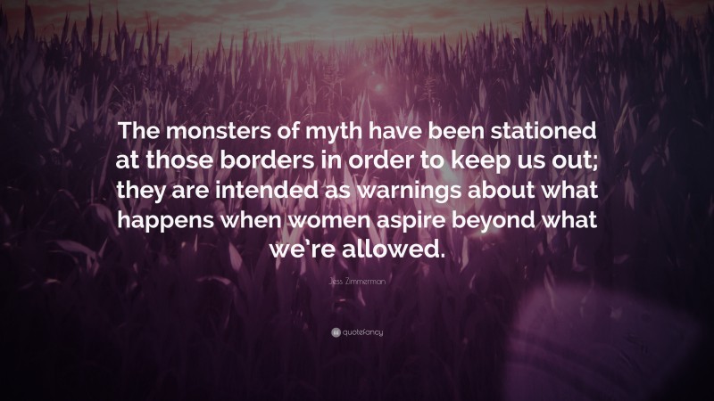 Jess Zimmerman Quote: “The monsters of myth have been stationed at those borders in order to keep us out; they are intended as warnings about what happens when women aspire beyond what we’re allowed.”