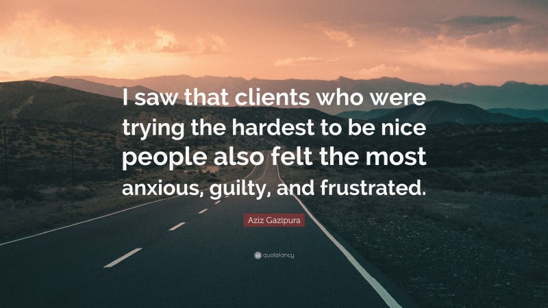 Aziz Gazipura Quote: “I saw that clients who were trying the hardest to be nice people also felt the most anxious, guilty, and frustrated.”