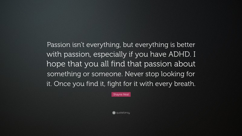 Shayne Neal Quote: “Passion isn’t everything, but everything is better with passion, especially if you have ADHD. I hope that you all find that passion about something or someone. Never stop looking for it. Once you find it, fight for it with every breath.”