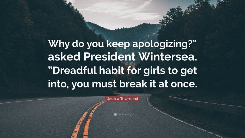 Jessica Townsend Quote: “Why do you keep apologizing?” asked President Wintersea. “Dreadful habit for girls to get into, you must break it at once.”