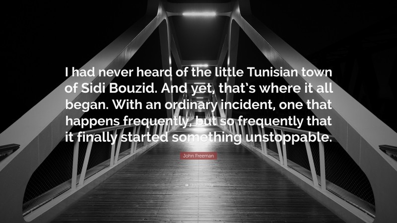 John Freeman Quote: “I had never heard of the little Tunisian town of Sidi Bouzid. And yet, that’s where it all began. With an ordinary incident, one that happens frequently, but so frequently that it finally started something unstoppable.”