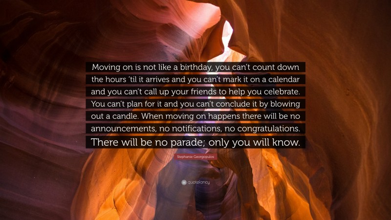 Stephanie Georgopulos Quote: “Moving on is not like a birthday, you can’t count down the hours ’til it arrives and you can’t mark it on a calendar and you can’t call up your friends to help you celebrate. You can’t plan for it and you can’t conclude it by blowing out a candle. When moving on happens there will be no announcements, no notifications, no congratulations. There will be no parade; only you will know.”