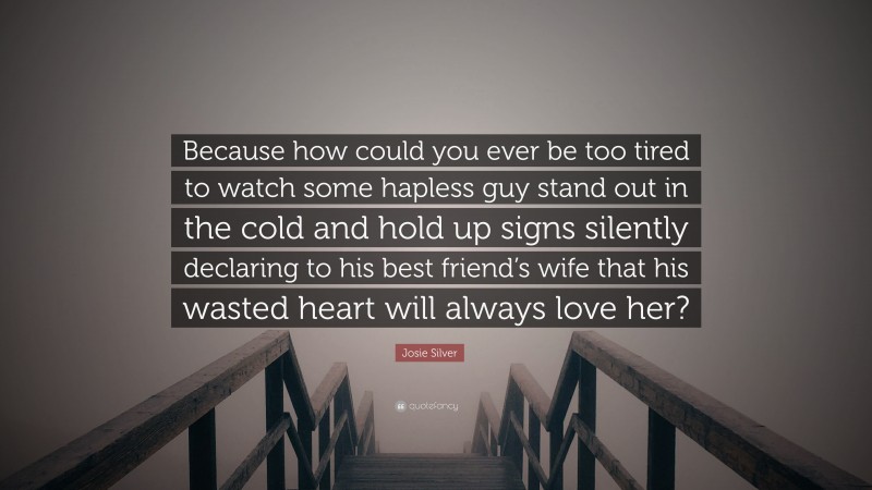 Josie Silver Quote: “Because how could you ever be too tired to watch some hapless guy stand out in the cold and hold up signs silently declaring to his best friend’s wife that his wasted heart will always love her?”