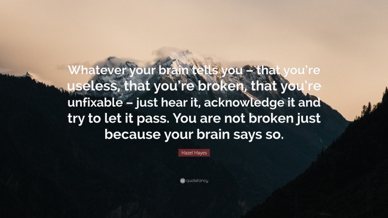 Hazel Hayes Quote: “Whatever your brain tells you – that you’re useless, that you’re broken, that you’re unfixable – just hear it, acknowledge it and try to let it pass. You are not broken just because your brain says so.”