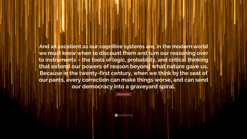 Steven Pinker Quote: “And as excellent as our cognitive systems are, in the modern world we must know when to discount them and turn our reasoning over to instruments – the tools of logic, probability, and critical thinking that extend our powers of reason beyond what nature gave us. Because in the twenty-first century, when we think by the seat of our pants, every correction can make things worse, and can send our democracy into a graveyard spiral.”