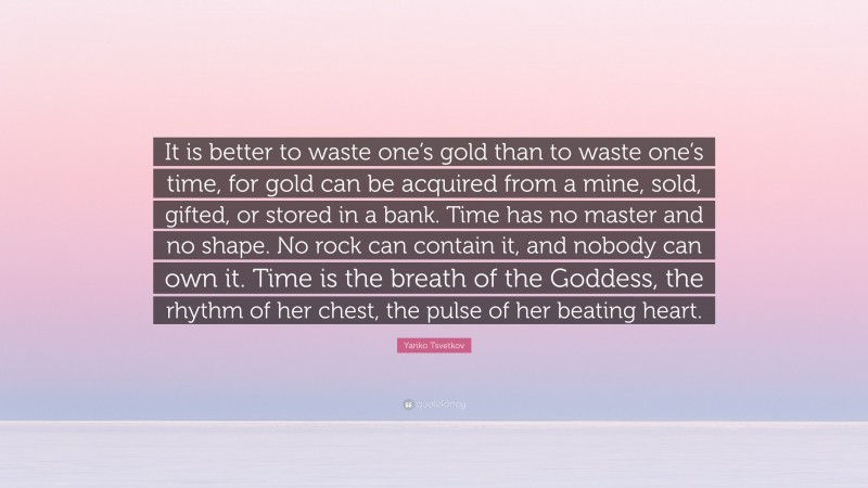 Yanko Tsvetkov Quote: “It is better to waste one’s gold than to waste one’s time, for gold can be acquired from a mine, sold, gifted, or stored in a bank. Time has no master and no shape. No rock can contain it, and nobody can own it. Time is the breath of the Goddess, the rhythm of her chest, the pulse of her beating heart.”