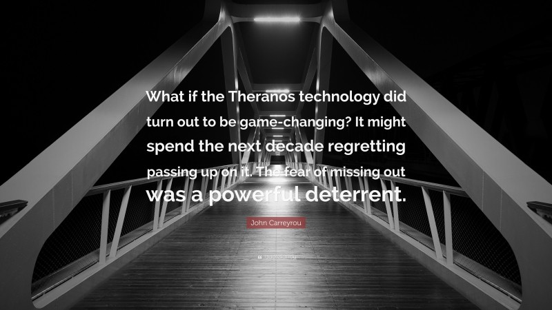 John Carreyrou Quote: “What if the Theranos technology did turn out to be game-changing? It might spend the next decade regretting passing up on it. The fear of missing out was a powerful deterrent.”