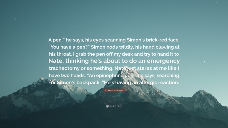 Karen M. McManus Quote: “A pen,” he says, his eyes scanning Simon’s brick-red face. “You have a pen?” Simon nods wildly, his hand clawing at his throat. I grab the pen off my desk and try to hand it to Nate, thinking he’s about to do an emergency tracheotomy or something. Nate just stares at me like I have two heads. “An epinephrine pen,” he says, searching for Simon’s backpack. “He’s having an allergic reaction.”
