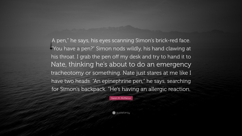 Karen M. McManus Quote: “A pen,” he says, his eyes scanning Simon’s brick-red face. “You have a pen?” Simon nods wildly, his hand clawing at his throat. I grab the pen off my desk and try to hand it to Nate, thinking he’s about to do an emergency tracheotomy or something. Nate just stares at me like I have two heads. “An epinephrine pen,” he says, searching for Simon’s backpack. “He’s having an allergic reaction.”