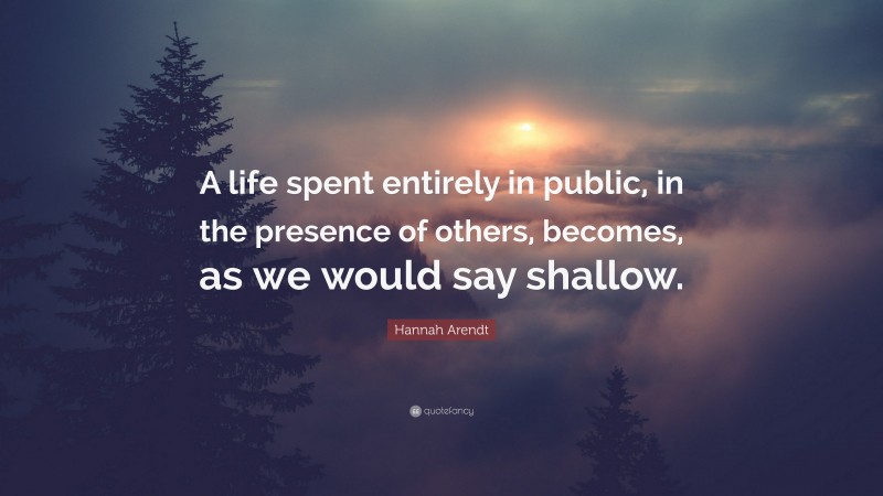 Hannah Arendt Quote: “A life spent entirely in public, in the presence of others, becomes, as we would say shallow.”