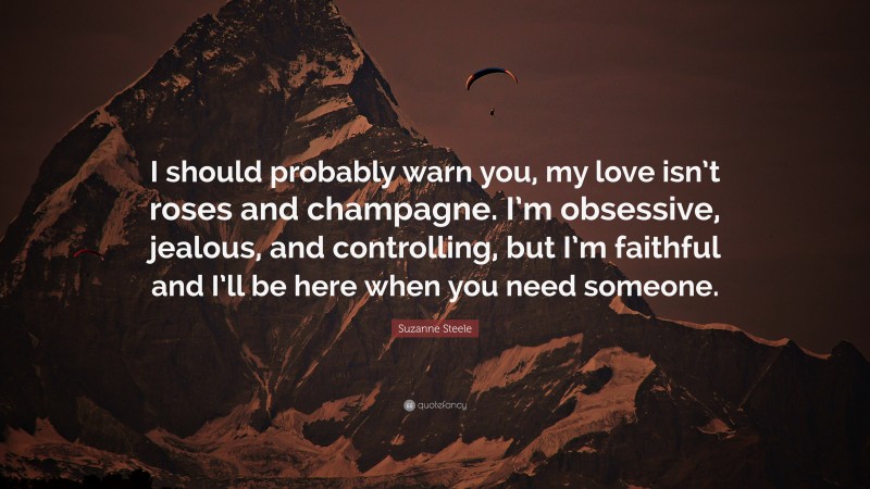 Suzanne Steele Quote: “I should probably warn you, my love isn’t roses and champagne. I’m obsessive, jealous, and controlling, but I’m faithful and I’ll be here when you need someone.”