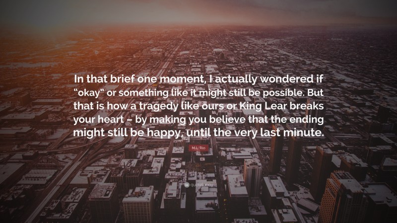 M.L. Rio Quote: “In that brief one moment, I actually wondered if “okay” or something like it might still be possible. But that is how a tragedy like ours or King Lear breaks your heart – by making you believe that the ending might still be happy, until the very last minute.”