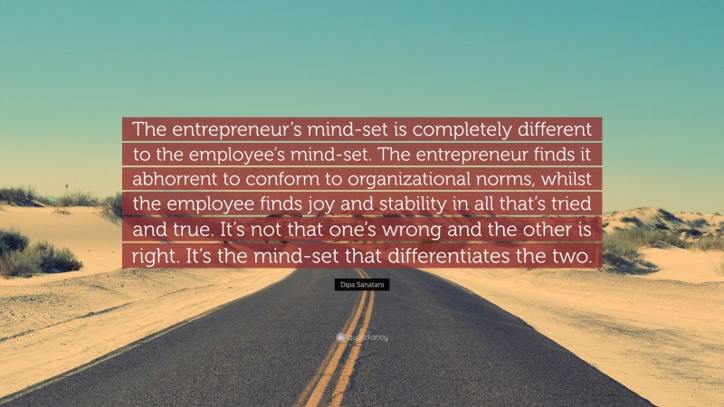 Dipa Sanatani Quote: “The entrepreneur’s mind-set is completely different to the employee’s mind-set. The entrepreneur finds it abhorrent to conform to organizational norms, whilst the employee finds joy and stability in all that’s tried and true. It’s not that one’s wrong and the other is right. It’s the mind-set that differentiates the two.”