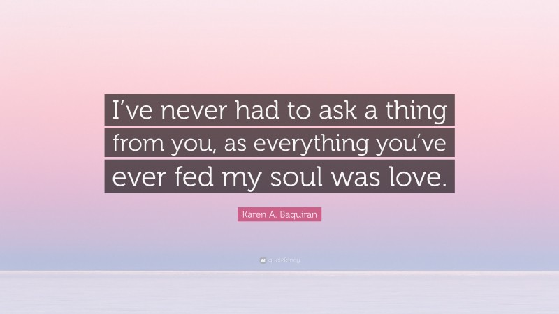 Karen A. Baquiran Quote: “I’ve never had to ask a thing from you, as everything you’ve ever fed my soul was love.”