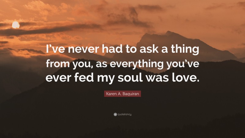 Karen A. Baquiran Quote: “I’ve never had to ask a thing from you, as everything you’ve ever fed my soul was love.”