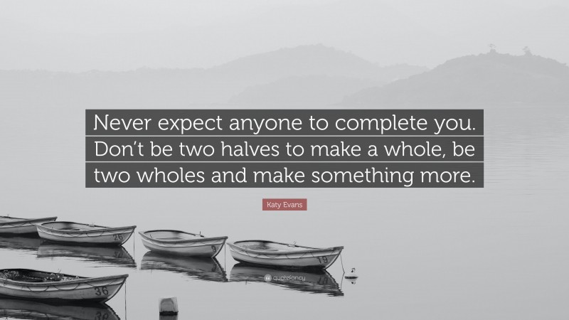 Katy Evans Quote: “Never expect anyone to complete you. Don’t be two halves to make a whole, be two wholes and make something more.”