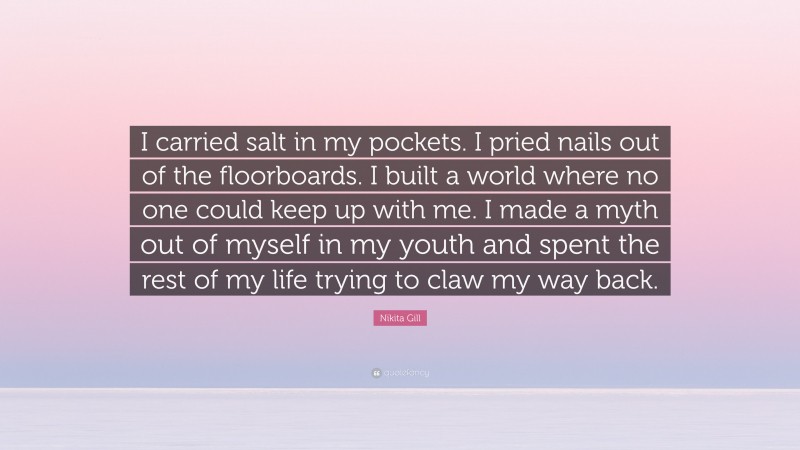 Nikita Gill Quote: “I carried salt in my pockets. I pried nails out of the floorboards. I built a world where no one could keep up with me. I made a myth out of myself in my youth and spent the rest of my life trying to claw my way back.”