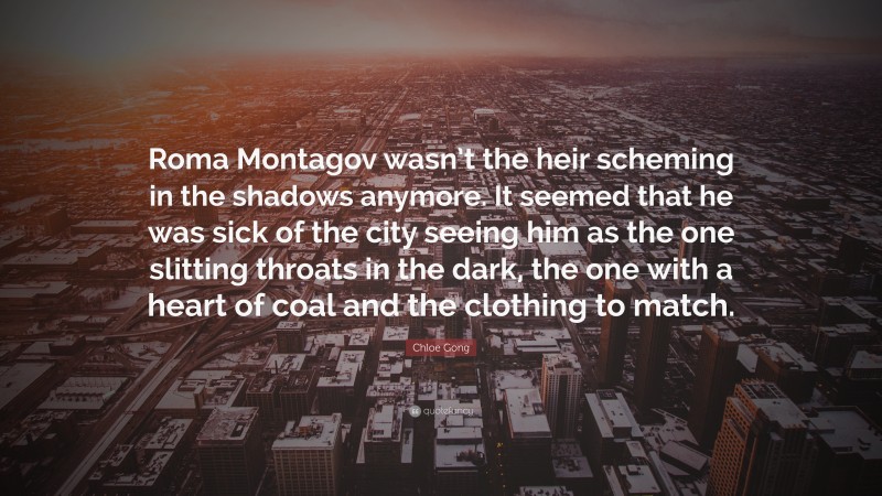 Chloe Gong Quote: “Roma Montagov wasn’t the heir scheming in the shadows anymore. It seemed that he was sick of the city seeing him as the one slitting throats in the dark, the one with a heart of coal and the clothing to match.”