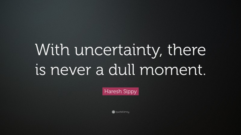 Haresh Sippy Quote: “With uncertainty, there is never a dull moment.”