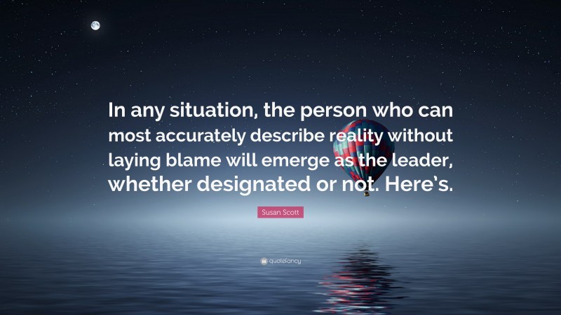 Susan Scott Quote: “In any situation, the person who can most accurately describe reality without laying blame will emerge as the leader, whether designated or not. Here’s.”