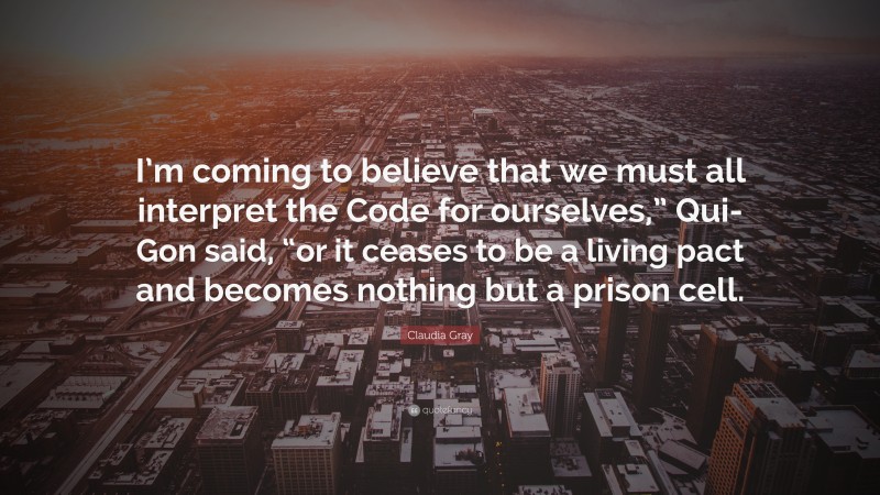 Claudia Gray Quote: “I’m coming to believe that we must all interpret the Code for ourselves,” Qui-Gon said, “or it ceases to be a living pact and becomes nothing but a prison cell.”
