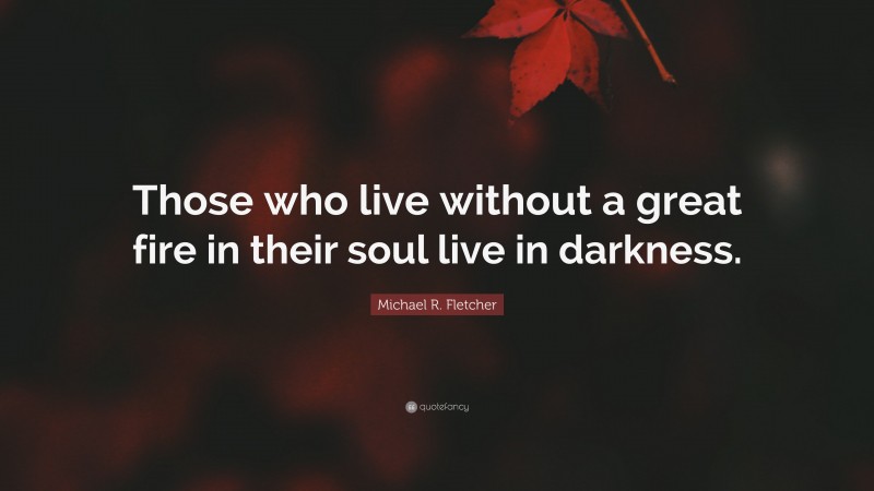 Michael R. Fletcher Quote: “Those who live without a great fire in their soul live in darkness.”