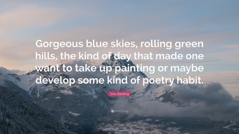 Erin Sterling Quote: “Gorgeous blue skies, rolling green hills, the kind of day that made one want to take up painting or maybe develop some kind of poetry habit.”