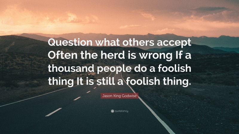 Jason King Godwise Quote: “Question what others accept Often the herd is wrong If a thousand people do a foolish thing It is still a foolish thing.”