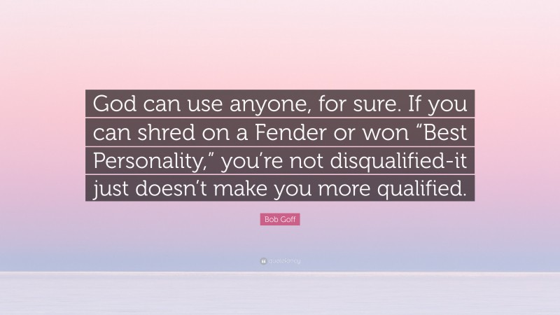 Bob Goff Quote: “God can use anyone, for sure. If you can shred on a Fender or won “Best Personality,” you’re not disqualified-it just doesn’t make you more qualified.”