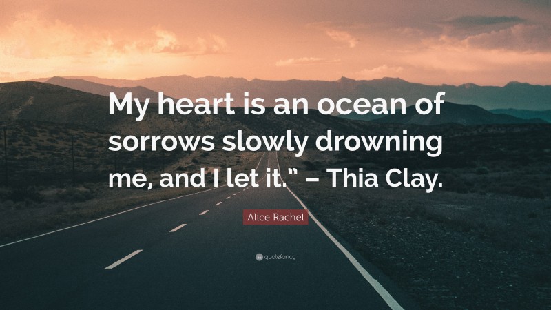 Alice Rachel Quote: “My heart is an ocean of sorrows slowly drowning me, and I let it.” – Thia Clay.”