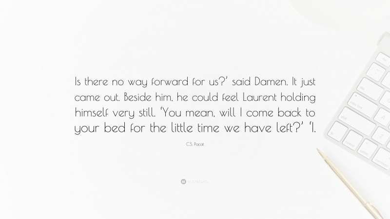 C.S. Pacat Quote: “Is there no way forward for us?’ said Damen. It just came out. Beside him, he could feel Laurent holding himself very still. ‘You mean, will I come back to your bed for the little time we have left?’ ‘I.”