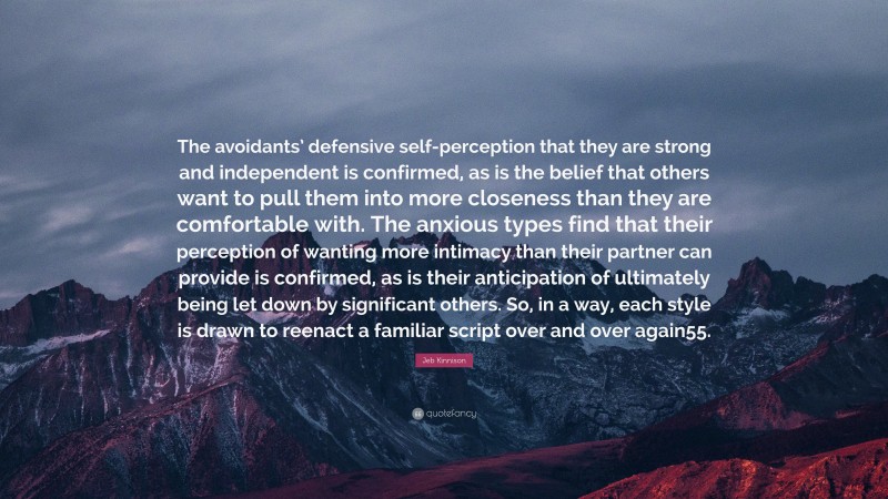 Jeb Kinnison Quote: “The avoidants’ defensive self-perception that they are strong and independent is confirmed, as is the belief that others want to pull them into more closeness than they are comfortable with. The anxious types find that their perception of wanting more intimacy than their partner can provide is confirmed, as is their anticipation of ultimately being let down by significant others. So, in a way, each style is drawn to reenact a familiar script over and over again55.”