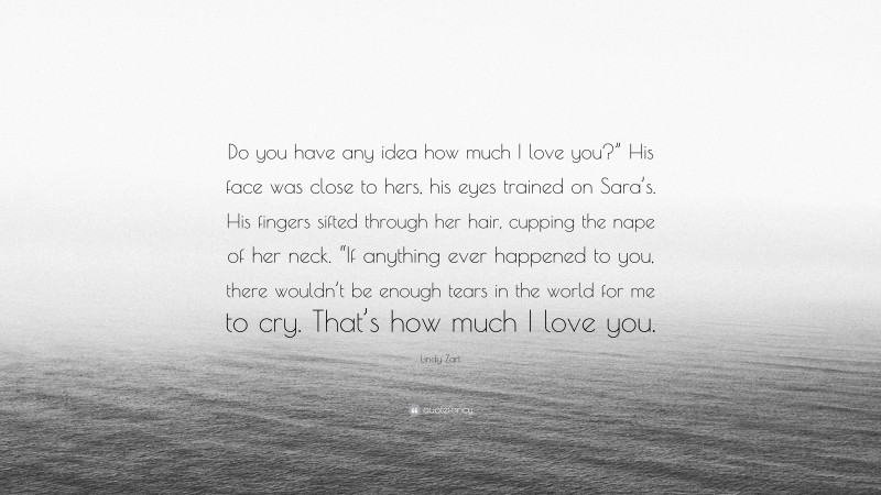 Lindy Zart Quote: “Do you have any idea how much I love you?” His face was close to hers, his eyes trained on Sara’s. His fingers sifted through her hair, cupping the nape of her neck. “If anything ever happened to you, there wouldn’t be enough tears in the world for me to cry. That’s how much I love you.”