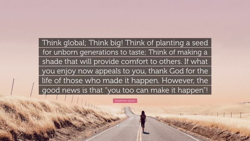 Israelmore Ayivor Quote: “Think global; Think big! Think of planting a seed for unborn generations to taste; Think of making a shade that will provide comfort to others. If what you enjoy now appeals to you, thank God for the life of those who made it happen. However, the good news is that “you too can make it happen”!”