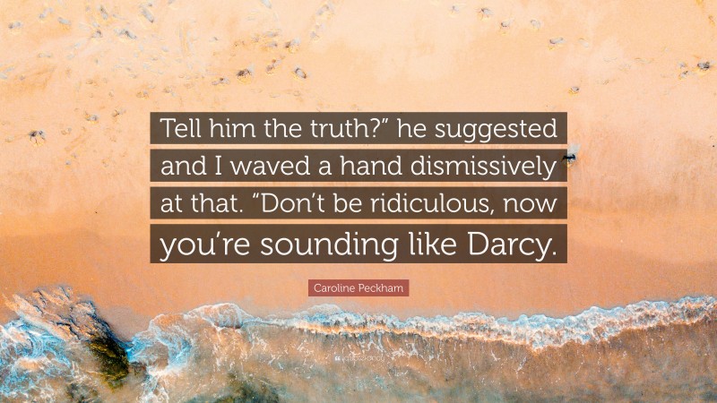 Caroline Peckham Quote: “Tell him the truth?” he suggested and I waved a hand dismissively at that. “Don’t be ridiculous, now you’re sounding like Darcy.”