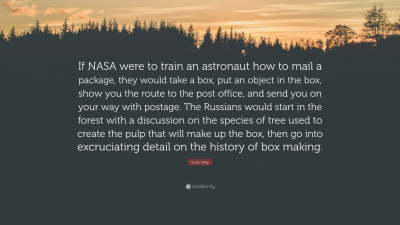 Scott Kelly Quote: “If NASA were to train an astronaut how to mail a package, they would take a box, put an object in the box, show you the route to the post office, and send you on your way with postage. The Russians would start in the forest with a discussion on the species of tree used to create the pulp that will make up the box, then go into excruciating detail on the history of box making.”