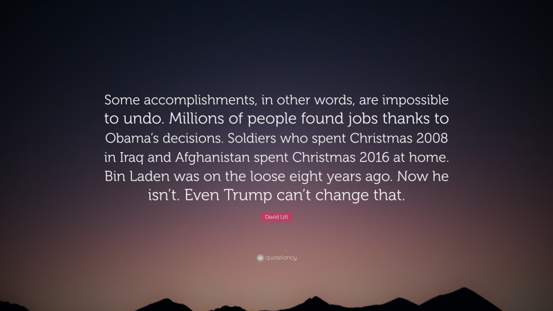 David Litt Quote: “Some accomplishments, in other words, are impossible to undo. Millions of people found jobs thanks to Obama’s decisions. Soldiers who spent Christmas 2008 in Iraq and Afghanistan spent Christmas 2016 at home. Bin Laden was on the loose eight years ago. Now he isn’t. Even Trump can’t change that.”